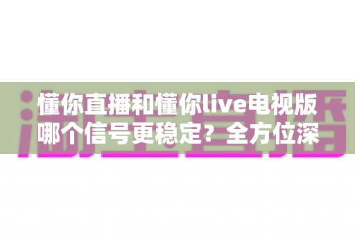 懂你直播和懂你live电视版哪个信号更稳定?全方位深度对比评测,帮你找到最流畅的观影体验 懂你直播和懂你live电视版哪个信号更稳定?全方位深度对比评测,帮你找到最流畅的观影体验