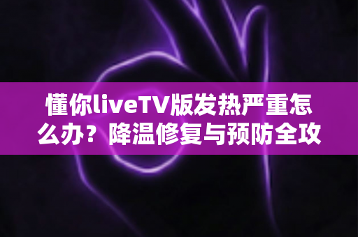 懂你liveTV版发热严重怎么办?降温修复与预防全攻略 懂你liveTV版发热严重怎么办?降温修复与预防全攻略