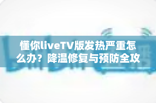 懂你liveTV版发热严重怎么办?降温修复与预防全攻略 懂你liveTV版发热严重怎么办?降温修复与预防全攻略