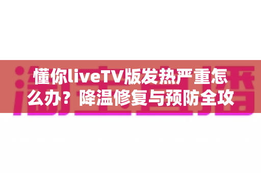 懂你liveTV版发热严重怎么办?降温修复与预防全攻略 懂你liveTV版发热严重怎么办?降温修复与预防全攻略