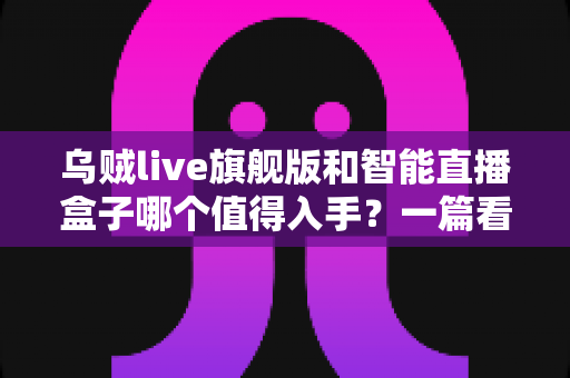 乌贼live旗舰版和智能直播盒子哪个值得入手?一篇看懂选购逻辑的直播设备深度测评指南 乌贼live旗舰版和智能直播盒子哪个值得入手?一篇看懂选购逻辑的直播设备深度测评指南
