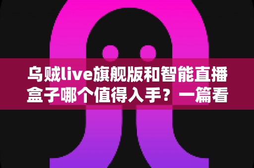 乌贼live旗舰版和智能直播盒子哪个值得入手？一篇看懂选购逻辑的直播设备深度测评指南