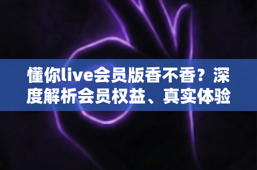 懂你live会员版香不香?深度解析会员权益、真实体验与购买建议,看完再做决定不踩坑 懂你live会员版香不香?深度解析会员权益、真实体验与购买建议,看完再做决定不踩坑