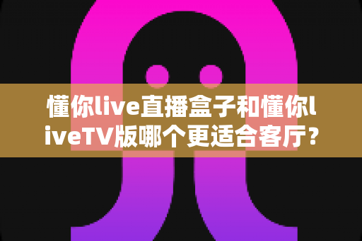 懂你live直播盒子和懂你liveTV版哪个更适合客厅?全方位对比帮你选对家庭观影方案 懂你live直播盒子和懂你liveTV版哪个更适合客厅?全方位对比帮你选对家庭观影方案