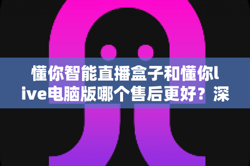 懂你智能直播盒子和懂你live电脑版哪个售后更好?深度对比评测帮你选对产品 懂你智能直播盒子和懂你live电脑版哪个售后更好?深度对比评测帮你选对产品