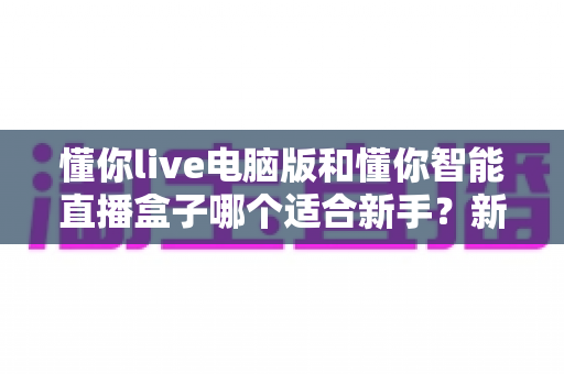 懂你live电脑版和懂你智能直播盒子哪个适合新手？新手主播入门设备全面对比指南