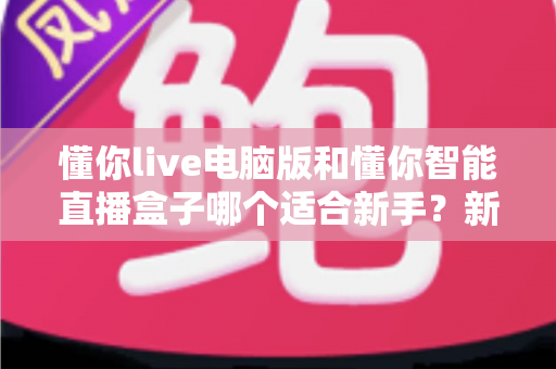 懂你live电脑版和懂你智能直播盒子哪个适合新手？新手主播入门设备全面对比指南