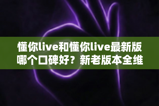 懂你live和懂你live最新版哪个口碑好?新老版本全维度对比与选择指南 懂你live和懂你live最新版哪个口碑好?新老版本全维度对比与选择指南