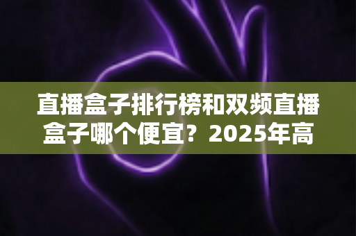 直播盒子排行榜和双频直播盒子哪个便宜?2025年高性价比选购全攻略 直播盒子排行榜和双频直播盒子哪个便宜?2025年高性价比选购全攻略