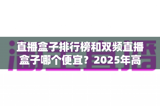 直播盒子排行榜和双频直播盒子哪个便宜?2025年高性价比选购全攻略 直播盒子排行榜和双频直播盒子哪个便宜?2025年高性价比选购全攻略
