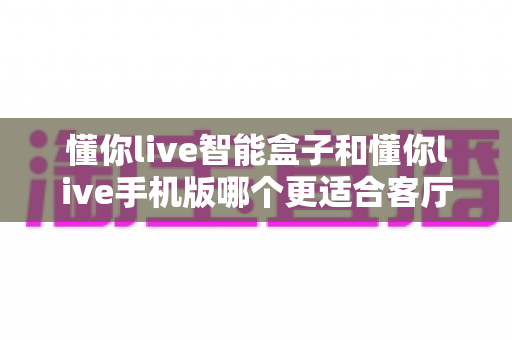 懂你live智能盒子和懂你live手机版哪个更适合客厅?一份深度对比与家庭观影选购指南 懂你live智能盒子和懂你live手机版哪个更适合客厅?一份深度对比与家庭观影选购指南