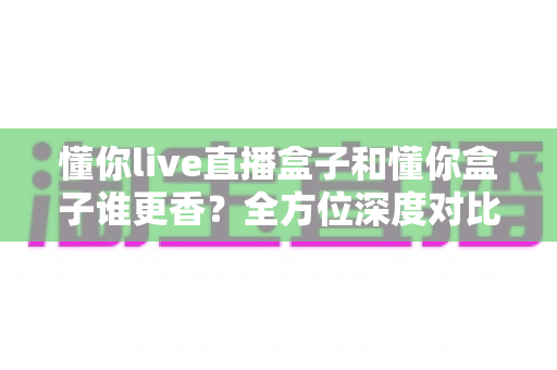 懂你live直播盒子和懂你盒子谁更香?全方位深度对比评测,看完这篇选购指南不再纠结 懂你live直播盒子和懂你盒子谁更香?全方位深度对比评测,看完这篇选购指南不再纠结
