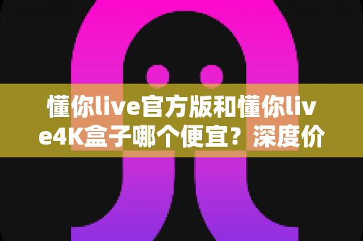 懂你live官方版和懂你live4K盒子哪个便宜?深度价格对比与省钱选购攻略 懂你live官方版和懂你live4K盒子哪个便宜?深度价格对比与省钱选购攻略