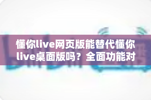 懂你live网页版能替代懂你live桌面版吗?全面功能对比与使用场景选择指南 懂你live网页版能替代懂你live桌面版吗?全面功能对比与使用场景选择指南