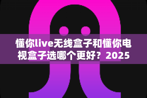 懂你live无线盒子和懂你电视盒子选哪个更好?2025年最全选购对比指南帮你一次看清 懂你live无线盒子和懂你电视盒子选哪个更好?2025年最全选购对比指南帮你一次看清