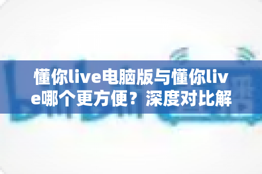 懂你live电脑版与懂你live哪个更方便?深度对比解析帮你选出最佳选择 懂你live电脑版与懂你live哪个更方便?深度对比解析帮你选出最佳选择