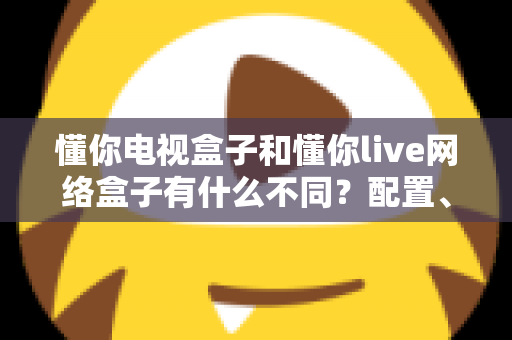 懂你电视盒子和懂你live网络盒子有什么不同？配置、内容、直播体验全维度对比，帮你选对盒子不花冤枉钱