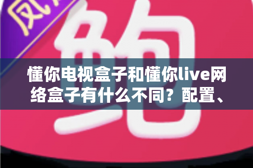 懂你电视盒子和懂你live网络盒子有什么不同？配置、内容、直播体验全维度对比，帮你选对盒子不花冤枉钱