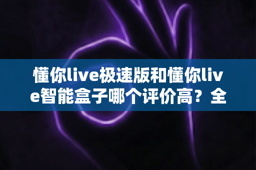 懂你live极速版和懂你live智能盒子哪个评价高？全方位对比助你轻松选出更适合的一款