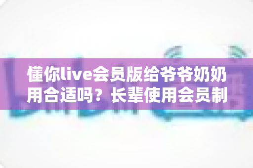 懂你live会员版给爷爷奶奶用合适吗？长辈使用会员制直播应用的全面分析与实用建议