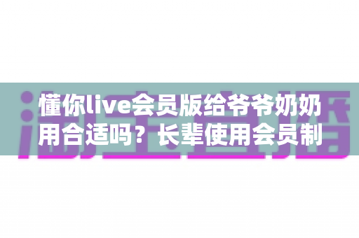 懂你live会员版给爷爷奶奶用合适吗？长辈使用会员制直播应用的全面分析与实用建议