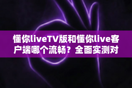 懂你liveTV版和懂你live客户端哪个流畅?全面实测对比帮你选对版本 懂你liveTV版和懂你live客户端哪个流畅?全面实测对比帮你选对版本