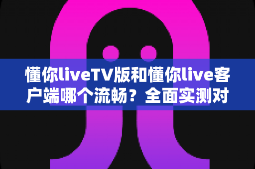 懂你liveTV版和懂你live客户端哪个流畅?全面实测对比帮你选对版本 懂你liveTV版和懂你live客户端哪个流畅?全面实测对比帮你选对版本