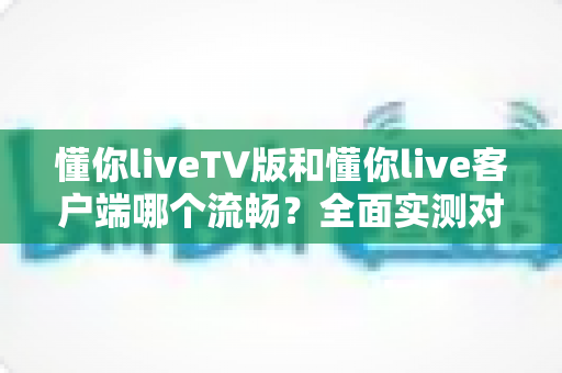 懂你liveTV版和懂你live客户端哪个流畅?全面实测对比帮你选对版本 懂你liveTV版和懂你live客户端哪个流畅?全面实测对比帮你选对版本