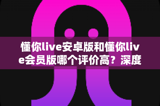 懂你live安卓版和懂你live会员版哪个评价高？深度对比评测与选择指南