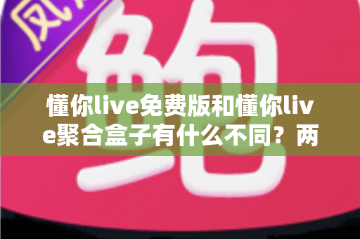 懂你live免费版和懂你live聚合盒子有什么不同？两大版本深度对比与选购全指南
