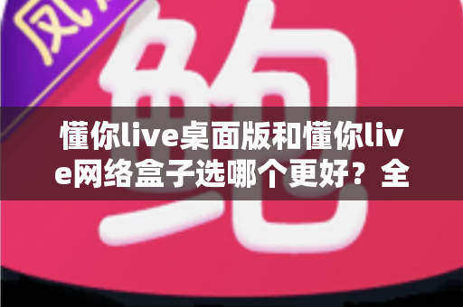 懂你live桌面版和懂你live网络盒子选哪个更好？全面对比分析助你轻松做出正确选择
