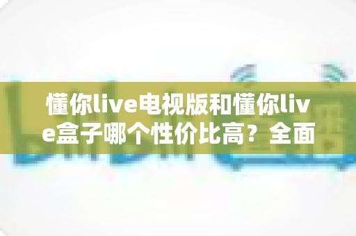 懂你live电视版和懂你live盒子哪个性价比高？全面对比帮你选出最优方案