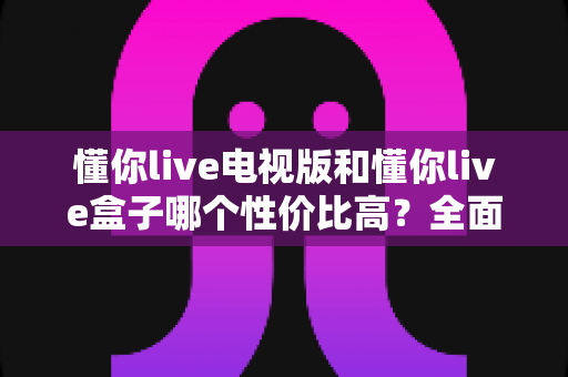 懂你live电视版和懂你live盒子哪个性价比高？全面对比帮你选出最优方案