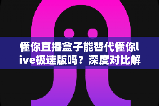 懂你直播盒子能替代懂你live极速版吗？深度对比解析，帮你选对直播工具