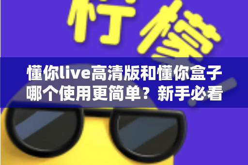 懂你live高清版和懂你盒子哪个使用更简单？新手必看的使用难度全面对比与选购指南