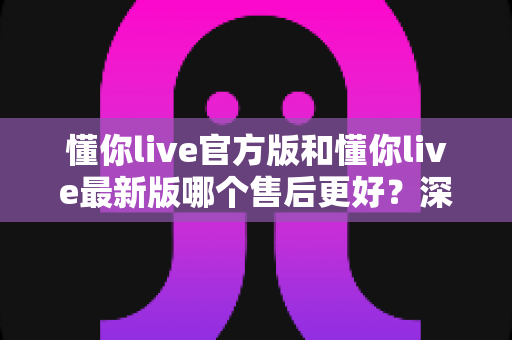 懂你live官方版和懂你live最新版哪个售后更好?深度对比分析与实用选择指南 懂你live官方版和懂你live最新版哪个售后更好?深度对比分析与实用选择指南