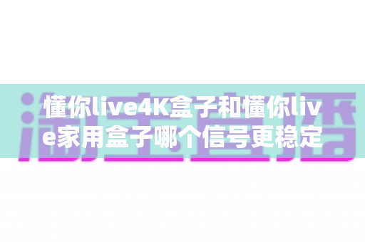 懂你live4K盒子和懂你live家用盒子哪个信号更稳定？深度对比评测与选购全攻略