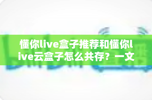 懂你live盒子推荐和懂你live云盒子怎么共存？一文讲透选购与双端搭配全攻略