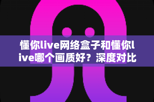 懂你live网络盒子和懂你live哪个画质好?深度对比解析帮你选出最佳观影方案 懂你live网络盒子和懂你live哪个画质好?深度对比解析帮你选出最佳观影方案