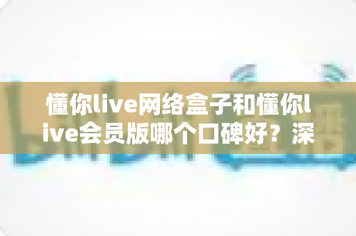 懂你live网络盒子和懂你live会员版哪个口碑好?深度对比帮你选对不选贵 懂你live网络盒子和懂你live会员版哪个口碑好?深度对比帮你选对不选贵
