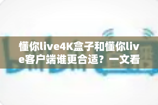 懂你live4K盒子和懂你live客户端谁更合适?一文看懂选哪个性价比更高 懂你live4K盒子和懂你live客户端谁更合适?一文看懂选哪个性价比更高