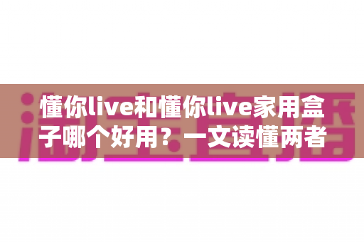 懂你live和懂你live家用盒子哪个好用？一文读懂两者区别与选购建议