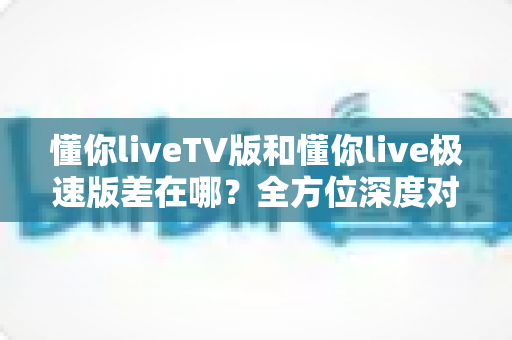 懂你liveTV版和懂你live极速版差在哪?全方位深度对比帮你选对版本不踩坑 懂你liveTV版和懂你live极速版差在哪?全方位深度对比帮你选对版本不踩坑