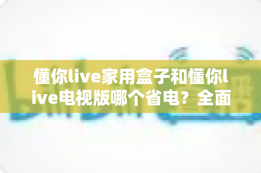 懂你live家用盒子和懂你live电视版哪个省电?全面解析两款设备的功耗差异与省电选择指南 懂你live家用盒子和懂你live电视版哪个省电?全面解析两款设备的功耗差异与省电选择指南