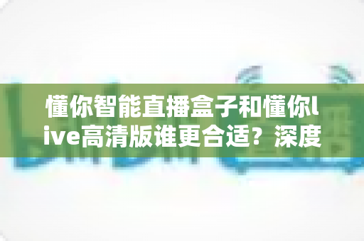 懂你智能直播盒子和懂你live高清版谁更合适？深度对比测评帮你选对直播神器