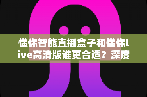 懂你智能直播盒子和懂你live高清版谁更合适？深度对比测评帮你选对直播神器