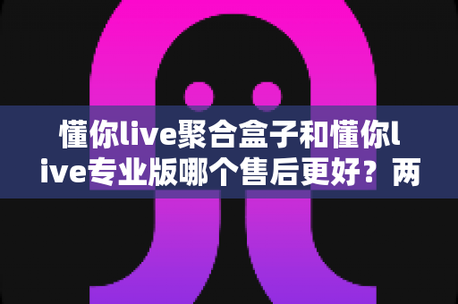 懂你live聚合盒子和懂你live专业版哪个售后更好?两大版本售后服务深度对比全解析 懂你live聚合盒子和懂你live专业版哪个售后更好?两大版本售后服务深度对比全解析