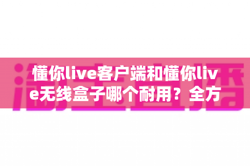 懂你live客户端和懂你live无线盒子哪个耐用?全方位耐用性深度对比解析,助你做出明智选择 懂你live客户端和懂你live无线盒子哪个耐用?全方位耐用性深度对比解析,助你做出明智选择