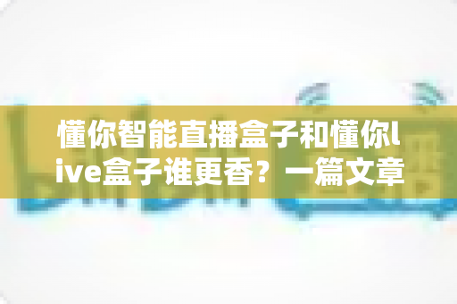 懂你智能直播盒子和懂你live盒子谁更香?一篇文章帮你彻底搞懂选购门道 懂你智能直播盒子和懂你live盒子谁更香?一篇文章帮你彻底搞懂选购门道
