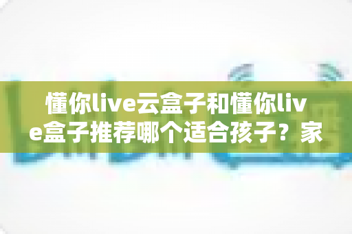 懂你live云盒子和懂你live盒子推荐哪个适合孩子？家长选购前必读的全面对比评测指南